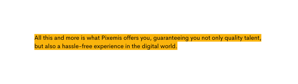 All this and more is what Pixemis offers you guaranteeing you not only quality talent but also a hassle free experience in the digital world